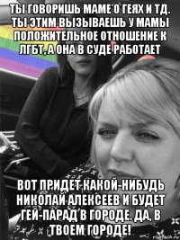 ты говоришь маме о геях и тд. ты этим вызываешь у мамы положительное отношение к лгбт, а она в суде работает вот придет какой-нибудь николай алексеев и будет гей-парад в городе. да, в твоем городе!