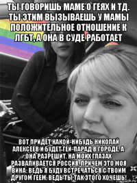 ты говоришь маме о геях и тд. ты этим вызываешь у мамы положительное отношение к лгбт, а она в суде работает вот придет какой-нибудь николай алексеев и будет гей-парад в городе, а она разрешит. на моих глазах разваливается россия, причем это моя вина: ведь я буду встречаться с твоим другом геем, ведь ты так этого хочешь!
