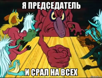 я председатель и срал на всех