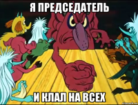 я председатель и клал на всех