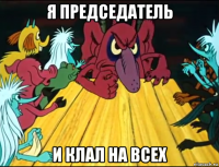 я председатель и клал на всех