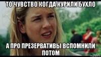 то чувство когда курили бухло а про презервативы вспомнили потом