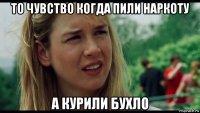 то чувство когда пили наркоту а курили бухло