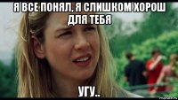 я все понял, я слишком хорош для тебя угу..