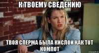 к твоему сведению твоя сперма была кислой как тот компот