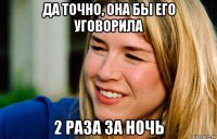 да точно, она бы его уговорила 2 раза за ночь