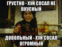 грустно - хуй сосал не вкусный довольный - хуй сосал огромный