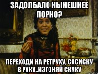 задолбало нынешнее порно? переходи на ретруху, сосиску в руку..изгоняй скуку