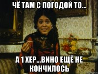 чё там с погодой то... а 1 хер...вино ещё не кончилось