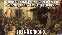 ты давай там думай куда ядерное оружие засунуть. вся планета на тебя смотрит. 2021-й близко.