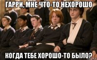 гарри, мне что-то нехорошо когда тебе хорошо-то было?