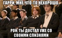 гарри, мне что-то нехорошо. рон, ты достал уже со своими слизнями