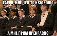 гарри, мне что-то нехорошо. а мне прям прекрасно.