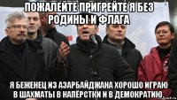 пожалейте пригрейте я без родины и флага я беженец из азарбайджана хорошо играю в шахматы в напёрстки и в демократию.