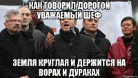 как говорил дорогой уважаемый шеф земля круглая и держится на ворах и дураках