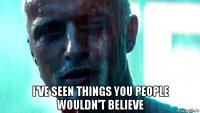 i've seen things you people wouldn't believe