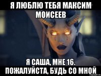 я люблю тебя максим моисеев я саша, мне 16. пожалуйста, будь со мной