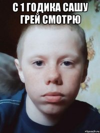 с 1 годика сашу грей смотрю 