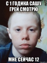 с 1 годика сашу грей смотрю мне сейчас 12
