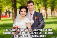  когда на свадьбе ты говоришь своей суженой – тебя мне подарил бог – помни, что подарки не возвращают.