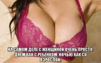  на самом деле с женщиной очень просто. днем как с ребенком, ночью как со взрослой.