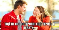  ещё не всё потеряно! ещё терять и терять...