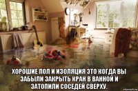  хорошие пол и изоляция это когда вы забыли закрыть кран в ванной и затопили соседей сверху.