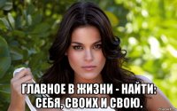  главное в жизни - найти: себя, своих и свою.