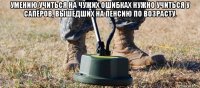 умению учиться на чужих ошибках нужно учиться у сапёров, вышедших на пенсию по возрасту. 