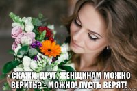 - скажи, друг, женщинам можно верить? - можно! пусть верят!