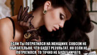  если ты потратился на женщину, совсем не обязательно, что будет результат. но если не потратился, то точно не будет ничего.