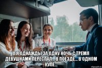  а я однажды за одну ночь с тремя девушками переспал… в поезде… в одном купе…