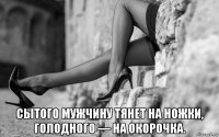  сытого мужчину тянет на ножки, голодного — на окорочка.