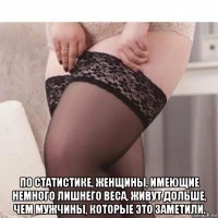  по статистике, женщины, имеющие немного лишнего веса, живут дольше, чем мужчины, которые это заметили.