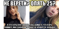 не верети? опять 25? я это серьезно говорю, а вы думаете, что я вру. поймите, мне дувушки вообще не нравятся. вообщн!