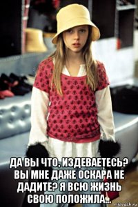  да вы что, издеваетесь? вы мне даже оскара не дадите? я всю жизнь свою положила...