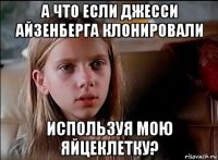 а что если джесси айзенберга клонировали используя мою яйцеклетку?