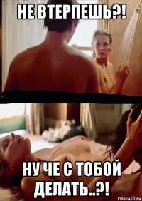 не втерпешь?! ну че с тобой делать..?!
