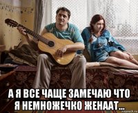  а я все чаще замечаю что я немножечко женаат...