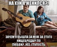 на хуй я женился?! зачем я вышла за муж за этого нищеброда?! по любви?..нее..глупость