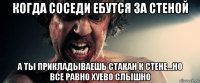 когда соседи ебутся за стеной а ты прикладываешь стакан к стене...но все равно хуево слышно