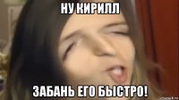ну кирилл забань его быстро!