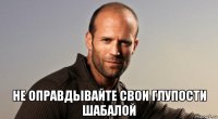  не оправдывайте свои глупости шабалой