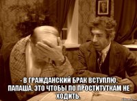  - в гражданский брак вступлю, папаша. это чтобы по проституткам не ходить.