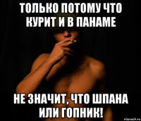 только потому что курит и в панаме не значит, что шпана или гопник!