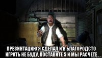  презинтацию я сделал и в благородсто играть не буду, поставите 5 и мы расчёте