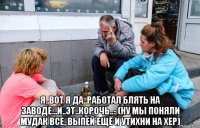  я..вот я да..работал блять на заводе...и..эт..корочь..- (ну мы поняли мудак все, выпей ещё и утихни на хер)