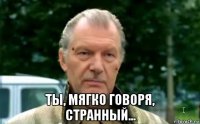  ты, мягко говоря, странный...