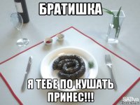 братишка я тебе по кушать принес!!!