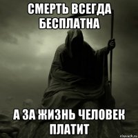 смерть всегда бесплатна а за жизнь человек платит